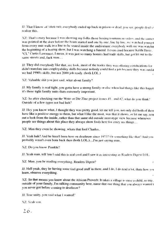 12 Tt o o7 el MO everybeody e wp back i prison o dead. oo s penple dot resize i  N7 s crazy hecause | was dhossing my folks those bosi R was i at the door before the Bouts startd and one by one. lnc by lne. we e youns  fromevery unit walk in fine 10 be seaid  i the auditorium: everybody wih e was watch the begiming of a boxing show. but 1 was watching a funeral | even cred because Keith Dasis  *CL Crtis Lawrence. | mean. it was just so many homies had rade sils, but ot fet out o the Same et and. fuck .  13- They did everybody Tk that. scc ook, most of the tades they was iferi cencations for it eansiate ints employability skils because mobeudy could find o o be s thes s oung we had 1990 skl bt not 200 jobready. bt LOL:)  N7 aluable shit you justssid sehat about  ity?  13- My family i ral tight,you gotts have a strong fo  o el when bad things ke this hapye  those gl Family i s extecmely mportant.  NZ: So ater chec Ou  ot the Wrie or Die Zine project issues #1. and ¥2, what do you think” c of & few typos not bud bl  3 Ty you Ko what, | thought hey was prsty good. et me el you. ot oaly did both of ther ave ik positve energy tothem. bt what 1like the st was hat f shoves. o et e say. s outa ook from the inside, rather han that same old owtside sereotype view Ixcuse whenever people sce things about this place they always show fools here forcrazy as things  NZ: Man they cven be showing. whats tht fool Charles.  0 Vealh uh? And e iasn’t been here on deathrow since 19737 Or ommethus ke tht® Aud you probably wasateven bom back then both LOL)...I’m st saying o  NZ: Do you know Piankhi?  JIR——  ting a5 Readers Digest LOL  2. Readers Digest?  43; el yeah. they be having some feel goou stulf in there. and | do. 1o read o, thats how 3 Tearn. observe everything,  X7 S0 that means you know aboutthe African Proverb It takes  vllage i rase  child s i, ontside of your family, ’ alking commuity here. name that one thing that you always wanid | ou never got before coming to deathrune?  [  Fwamed?  NZ Veah vou  6. 